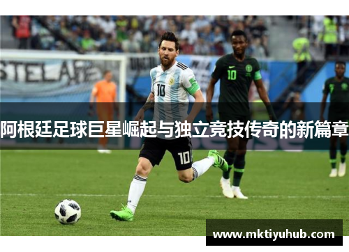 阿根廷足球巨星崛起与独立竞技传奇的新篇章