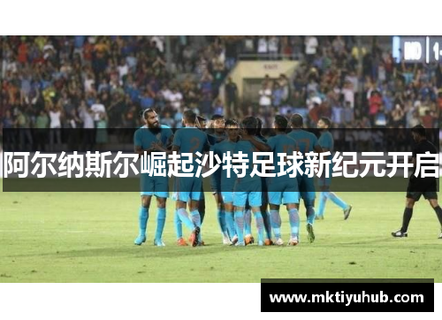 阿尔纳斯尔崛起沙特足球新纪元开启