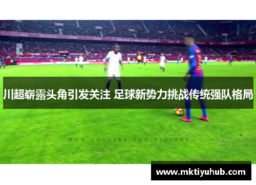 川超崭露头角引发关注 足球新势力挑战传统强队格局