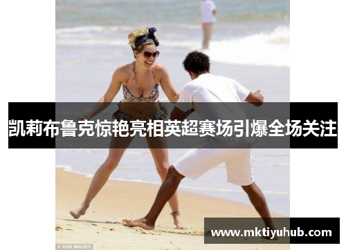 凯莉布鲁克惊艳亮相英超赛场引爆全场关注