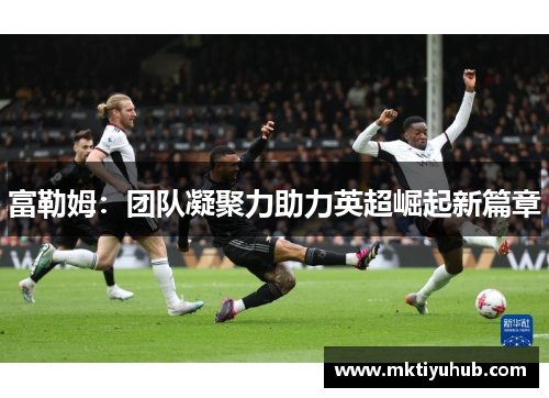 富勒姆：团队凝聚力助力英超崛起新篇章