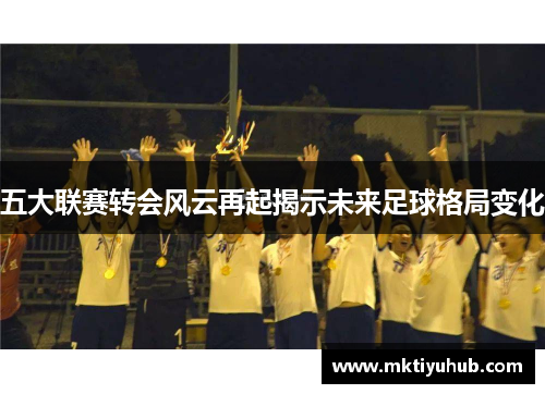 五大联赛转会风云再起揭示未来足球格局变化